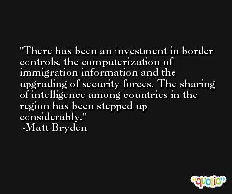 There has been an investment in border controls, the computerization of immigration information and the upgrading of security forces. The sharing of intelligence among countries in the region has been stepped up considerably. -Matt Bryden