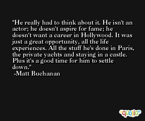 He really had to think about it. He isn't an actor; he doesn't aspire for fame; he doesn't want a career in Hollywood. It was just a great opportunity, all the life experiences. All the stuff he's done in Paris, the private yachts and staying in a castle. Plus it's a good time for him to settle down. -Matt Buchanan