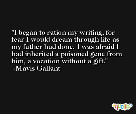 I began to ration my writing, for fear I would dream through life as my father had done. I was afraid I had inherited a poisoned gene from him, a vocation without a gift. -Mavis Gallant
