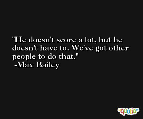 He doesn't score a lot, but he doesn't have to. We've got other people to do that. -Max Bailey