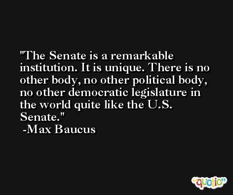 The Senate is a remarkable institution. It is unique. There is no other body, no other political body, no other democratic legislature in the world quite like the U.S. Senate. -Max Baucus