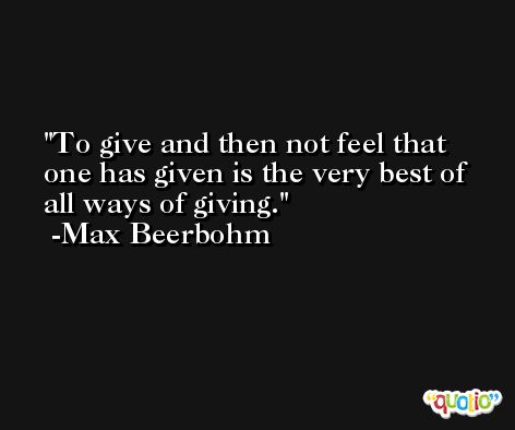 To give and then not feel that one has given is the very best of all ways of giving. -Max Beerbohm