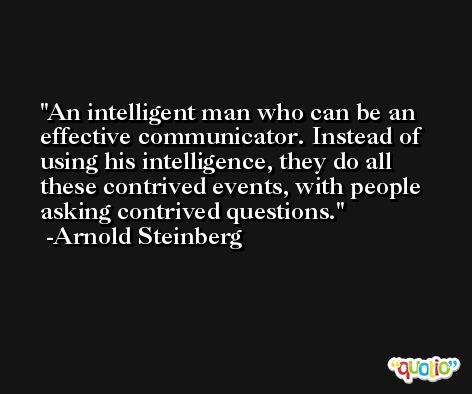 An intelligent man who can be an effective communicator. Instead of using his intelligence, they do all these contrived events, with people asking contrived questions. -Arnold Steinberg