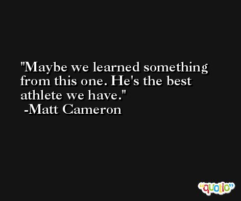Maybe we learned something from this one. He's the best athlete we have. -Matt Cameron