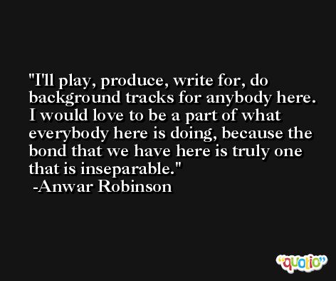 I'll play, produce, write for, do background tracks for anybody here. I would love to be a part of what everybody here is doing, because the bond that we have here is truly one that is inseparable. -Anwar Robinson