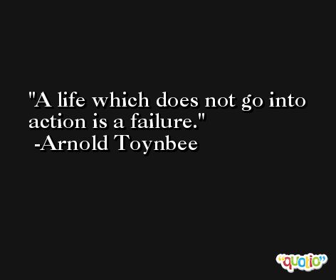 A life which does not go into action is a failure. -Arnold Toynbee