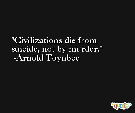 Civilizations die from suicide, not by murder. -Arnold Toynbee