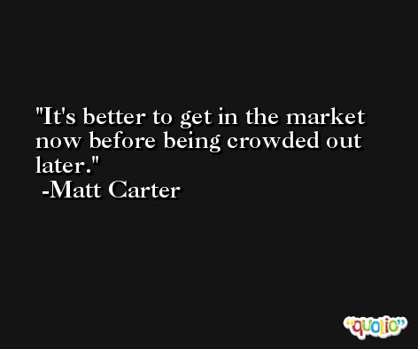 It's better to get in the market now before being crowded out later. -Matt Carter