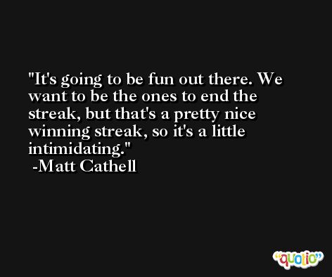 It's going to be fun out there. We want to be the ones to end the streak, but that's a pretty nice winning streak, so it's a little intimidating. -Matt Cathell