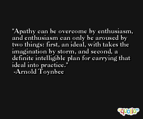 Apathy can be overcome by enthusiasm, and enthusiasm can only be aroused by two things: first, an ideal, with takes the imagination by storm, and second, a definite intelligible plan for carrying that ideal into practice. -Arnold Toynbee