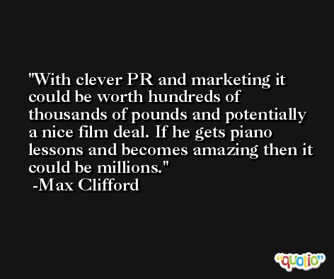 With clever PR and marketing it could be worth hundreds of thousands of pounds and potentially a nice film deal. If he gets piano lessons and becomes amazing then it could be millions. -Max Clifford