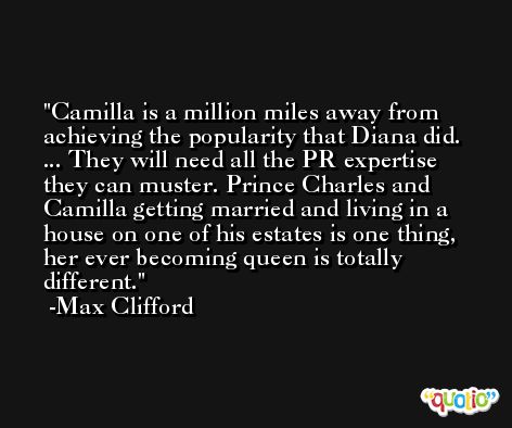 Camilla is a million miles away from achieving the popularity that Diana did. ... They will need all the PR expertise they can muster. Prince Charles and Camilla getting married and living in a house on one of his estates is one thing, her ever becoming queen is totally different. -Max Clifford