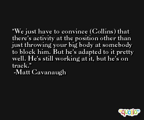 We just have to convince (Collins) that there's activity at the position other than just throwing your big body at somebody to block him. But he's adapted to it pretty well. He's still working at it, but he's on track. -Matt Cavanaugh