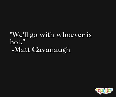 We'll go with whoever is hot. -Matt Cavanaugh