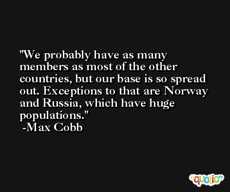 We probably have as many members as most of the other countries, but our base is so spread out. Exceptions to that are Norway and Russia, which have huge populations. -Max Cobb