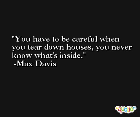 You have to be careful when you tear down houses, you never know what's inside. -Max Davis