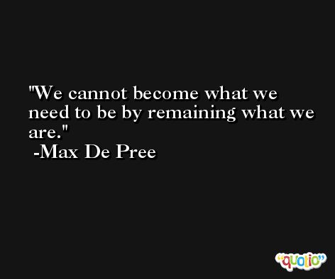 We cannot become what we need to be by remaining what we are. -Max De Pree