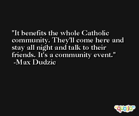 It benefits the whole Catholic community. They'll come here and stay all night and talk to their friends. It's a community event. -Max Dudzic