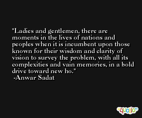 Ladies and gentlemen, there are moments in the lives of nations and peoples when it is incumbent upon those known for their wisdom and clarity of vision to survey the problem, with all its complexities and vain memories, in a bold drive toward new ho. -Anwar Sadat