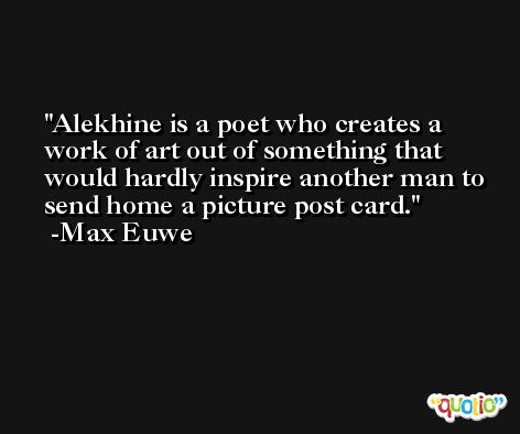 Alekhine is a poet who creates a work of art out of something that would hardly inspire another man to send home a picture post card. -Max Euwe
