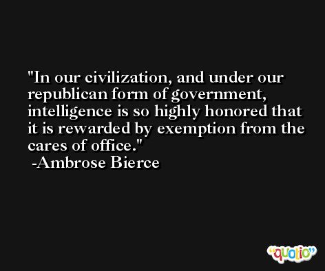 In our civilization, and under our republican form of government, intelligence is so highly honored that it is rewarded by exemption from the cares of office. -Ambrose Bierce