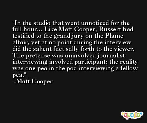 In the studio that went unnoticed for the full hour... Like Matt Cooper, Russert had testified to the grand jury on the Plame affair, yet at no point during the interview did the salient fact sally forth to the viewer. The pretense was uninvolved journalist interviewing involved participant: the reality was one pea in the pod interviewing a fellow pea. -Matt Cooper