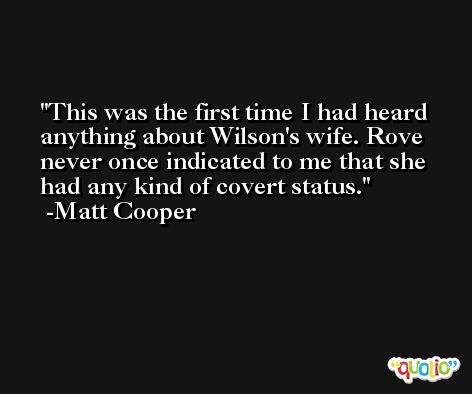 This was the first time I had heard anything about Wilson's wife. Rove never once indicated to me that she had any kind of covert status. -Matt Cooper