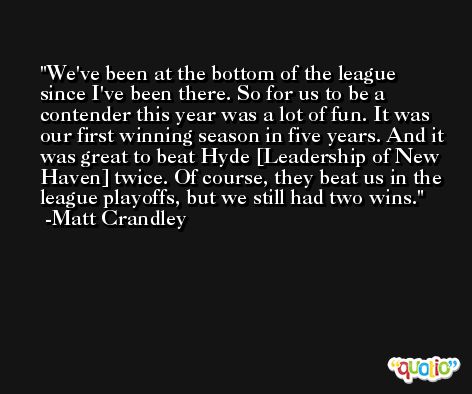 We've been at the bottom of the league since I've been there. So for us to be a contender this year was a lot of fun. It was our first winning season in five years. And it was great to beat Hyde [Leadership of New Haven] twice. Of course, they beat us in the league playoffs, but we still had two wins. -Matt Crandley