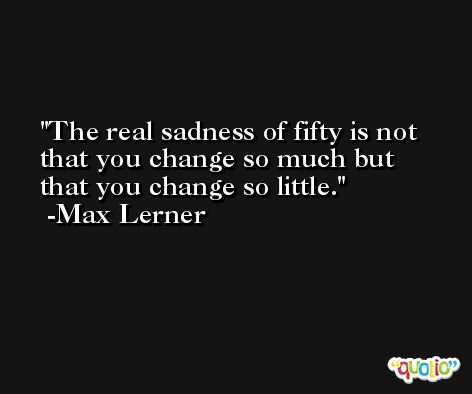 The real sadness of fifty is not that you change so much but that you change so little. -Max Lerner