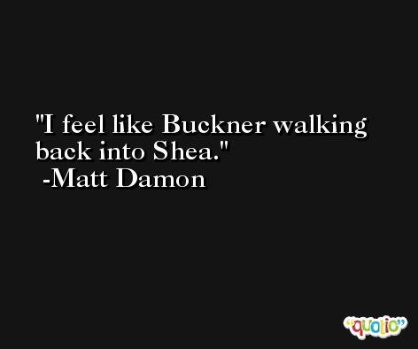 I feel like Buckner walking back into Shea. -Matt Damon