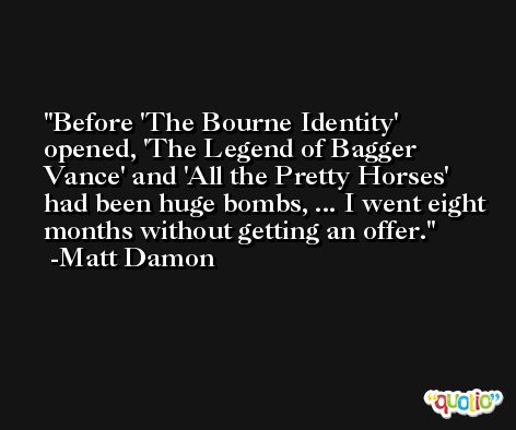 Before 'The Bourne Identity' opened, 'The Legend of Bagger Vance' and 'All the Pretty Horses' had been huge bombs, ... I went eight months without getting an offer. -Matt Damon
