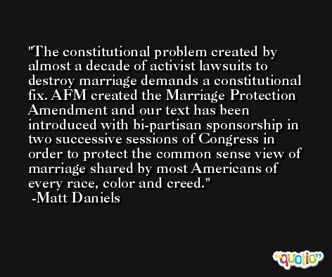 The constitutional problem created by almost a decade of activist lawsuits to destroy marriage demands a constitutional fix. AFM created the Marriage Protection Amendment and our text has been introduced with bi-partisan sponsorship in two successive sessions of Congress in order to protect the common sense view of marriage shared by most Americans of every race, color and creed. -Matt Daniels