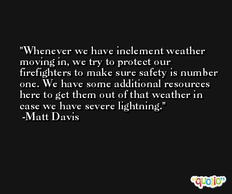 Whenever we have inclement weather moving in, we try to protect our firefighters to make sure safety is number one. We have some additional resources here to get them out of that weather in case we have severe lightning. -Matt Davis