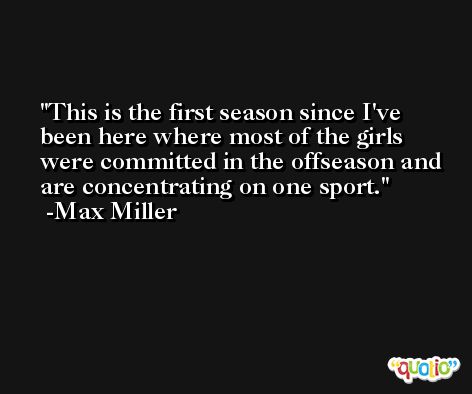 This is the first season since I've been here where most of the girls were committed in the offseason and are concentrating on one sport. -Max Miller