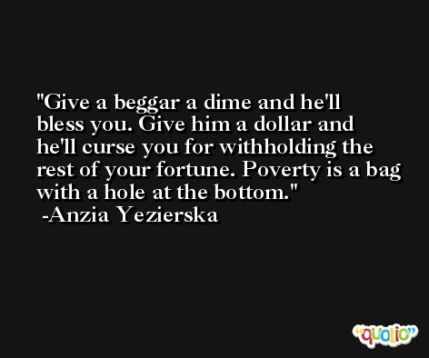 Give a beggar a dime and he'll bless you. Give him a dollar and he'll curse you for withholding the rest of your fortune. Poverty is a bag with a hole at the bottom. -Anzia Yezierska