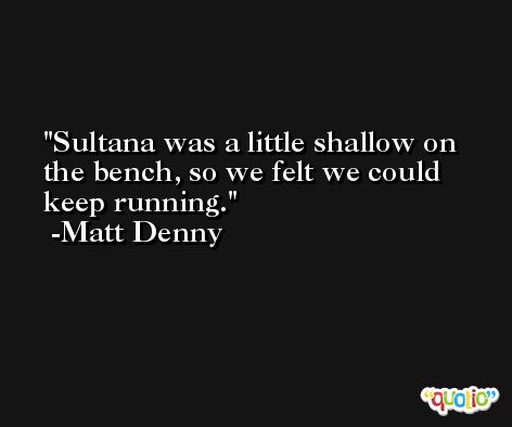 Sultana was a little shallow on the bench, so we felt we could keep running. -Matt Denny