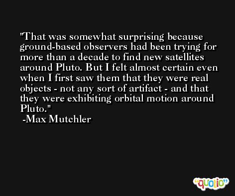 That was somewhat surprising because ground-based observers had been trying for more than a decade to find new satellites around Pluto. But I felt almost certain even when I first saw them that they were real objects - not any sort of artifact - and that they were exhibiting orbital motion around Pluto. -Max Mutchler
