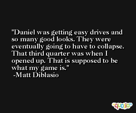Daniel was getting easy drives and so many good looks. They were eventually going to have to collapse. That third quarter was when I opened up. That is supposed to be what my game is. -Matt Diblasio