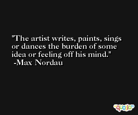 The artist writes, paints, sings or dances the burden of some idea or feeling off his mind. -Max Nordau