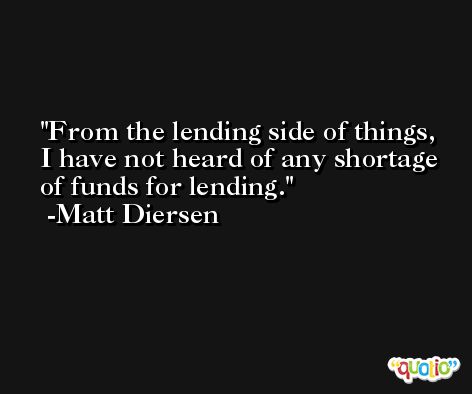 From the lending side of things, I have not heard of any shortage of funds for lending. -Matt Diersen