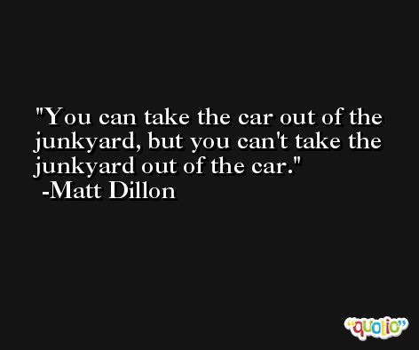 You can take the car out of the junkyard, but you can't take the junkyard out of the car. -Matt Dillon