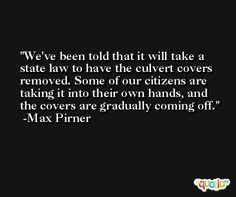 We've been told that it will take a state law to have the culvert covers removed. Some of our citizens are taking it into their own hands, and the covers are gradually coming off. -Max Pirner
