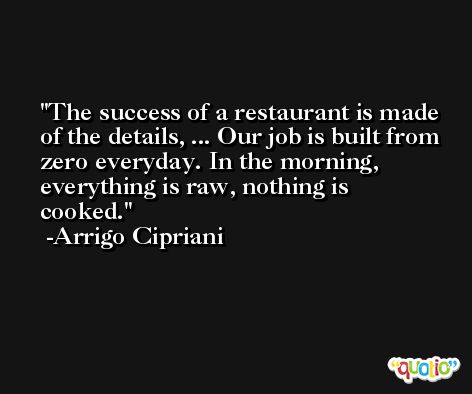 The success of a restaurant is made of the details, ... Our job is built from zero everyday. In the morning, everything is raw, nothing is cooked. -Arrigo Cipriani