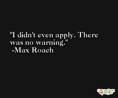 I didn't even apply. There was no warning. -Max Roach
