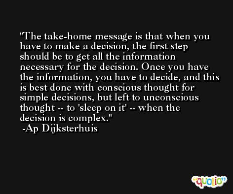 The take-home message is that when you have to make a decision, the first step should be to get all the information necessary for the decision. Once you have the information, you have to decide, and this is best done with conscious thought for simple decisions, but left to unconscious thought -- to 'sleep on it' -- when the decision is complex. -Ap Dijksterhuis