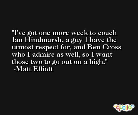 I've got one more week to coach Ian Hindmarsh, a guy I have the utmost respect for, and Ben Cross who I admire as well, so I want those two to go out on a high. -Matt Elliott