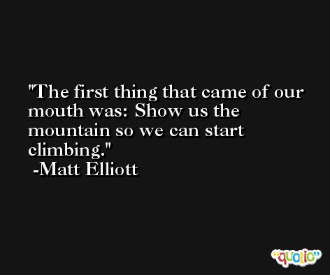 The first thing that came of our mouth was: Show us the mountain so we can start climbing. -Matt Elliott