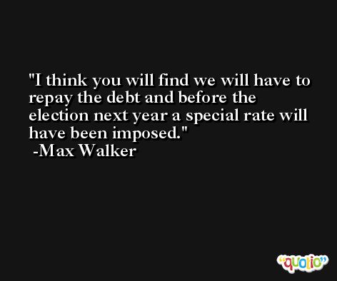 I think you will find we will have to repay the debt and before the election next year a special rate will have been imposed. -Max Walker