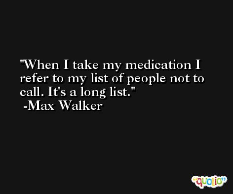 When I take my medication I refer to my list of people not to call. It's a long list. -Max Walker