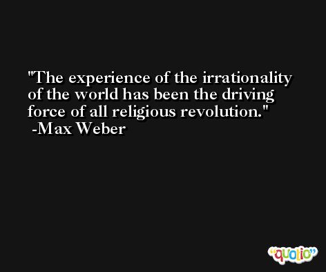 The experience of the irrationality of the world has been the driving force of all religious revolution. -Max Weber